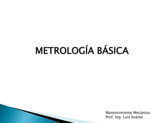 METROLOGÍA BÁSICA
Mantenimiento Mecánico.
Prof. Ing. Luis Suárez
 