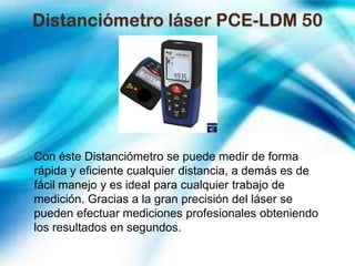 Distanciómetro láser PCE-LDM 50




Con éste Distanciómetro se puede medir de forma
rápida y eficiente cualquier distancia, a demás es de
fácil manejo y es ideal para cualquier trabajo de
medición. Gracias a la gran precisión del láser se
pueden efectuar mediciones profesionales obteniendo
los resultados en segundos.
 