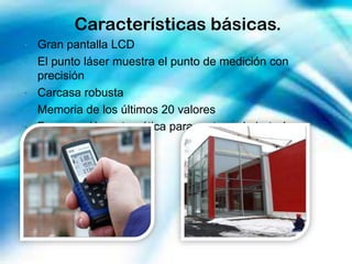 Características básicas.
•   Gran pantalla LCD
•   El punto láser muestra el punto de medición con
    precisión
•   Carcasa robusta
•   Memoria de los últimos 20 valores
•   Desconexión automática para proteger la batería.
 