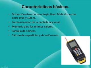 Características básicas.
• Distanciómetro con tecnología láser. Mide distancias
  entre 0,05 y 100 m.
• Iluminacinación de la pantalla opcional
• Memoria para los últimos valores.
• Pantalla de 4 líneas.
• Cálculo de superficies y de volúmenes.
 