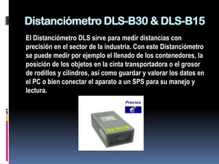 Distanciómetro DLS-B30 & DLS-B15
El Distanciómetro DLS sirve para medir distancias con
precisión en el sector de la industria. Con este Distanciómetro
se puede medir por ejemplo el llenado de los contenedores, la
posición de los objetos en la cinta transportadora o el grosor
de rodillos y cilindros, así como guardar y valorar los datos en
el PC o bien conectar el aparato a un SPS para su manejo y
lectura.
 