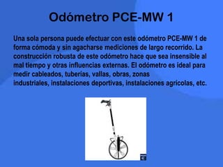 Odómetro PCE-MW 1
Una sola persona puede efectuar con este odómetro PCE-MW 1 de
forma cómoda y sin agacharse mediciones de largo recorrido. La
construcción robusta de este odómetro hace que sea insensible al
mal tiempo y otras influencias externas. El odómetro es ideal para
medir cableados, tuberías, vallas, obras, zonas
industriales, instalaciones deportivas, instalaciones agrícolas, etc.
 
