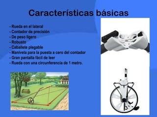 Características básicas
- Rueda en el lateral
- Contador de precisión
- De peso ligero
- Robusto
- Caballete plegable
- Manivela para la puesta a cero del contador
- Gran pantalla fácil de leer
- Rueda con una circunferencia de 1 metro.
 