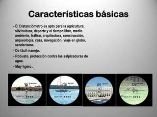 Características básicas
- El Distanciómetro es apto para la agricultura,
  silvicultura, deporte y el tiempo libre, medio
  ambiente, tráfico, arquitectura, construcción,
  arqueología, caza, navegación, viaje en globo,
  senderismo.
- De fácil manejo.
- Robusto, protección contra las salpicaduras de
  agua.
- Muy ligero .
 