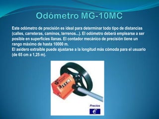 Este odómetro de precisión es ideal para determinar todo tipo de distancias
(calles, carreteras, caminos, terrenos...). El odómetro deberá emplearse a ser
posible en superficies llanas. El contador mecánico de precisión tiene un
rango máximo de hasta 10000 m.
El asidero extraíble puede ajustarse a la longitud más cómoda para el usuario
(de 65 cm a 1,25 m).
 