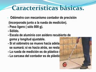 Características básicas.
- Odómetro con mecanismo contador de precisión
 (incorporado junto a la rueda de medición).
- Peso ligero ( sólo 800 g).
- Sólido.
- Escala de aluminio con asidero recubierto de
  goma y longitud ajustable.
- Si el odómetro se mueve hacia adelante.
  se sumará; si es hacia atrás, se restará.
- La rueda de medición es de plástico duro.
- La carcasa del contador es de plástico.
 