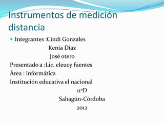 Instrumentos de medición
distancia
 Integrantes :Cindi Gonzales
               Kenia Díaz
                José otero
Presentado a :Lic. eleucy fuentes
Área : informática
Institución educativa el nacional
                           11ºD
                    Sahagún-Córdoba
                           2012
 