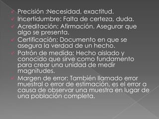  Precisión :Necesidad, exactitud.
 Incertidumbre: Falta de certeza, duda.
 Acreditación: Afirmación. Asegurar que
  algo se presenta.
 Certificación: Documento en que se
  asegura la verdad de un hecho.
 Patrón de medida: Hecho aislado y
  conocido que sirve como fundamento
  para crear una unidad de medir
  magnitudes.
 Margen de error: También llamado error
  muestral o error de estimación, es el error a
  causa de observar una muestra en lugar de
  una población completa.
 