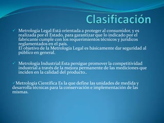  Metrología Legal:Está orientada a proteger al consumidor, y es
   realizada por el Estado, para garantizar que lo indicado por el
   fabricante cumple con los requerimientos técnicos y jurídicos
   reglamentados en el país.
   El objetivo de la Metrología Legal es básicamente dar seguridad al
   público en general.

 Metrología Industrial:Esta persigue promover la competitividad
   industrial a través de la mejora permanente de las mediciones que
   inciden en la calidad del producto..

Metrología Científica Es la que define las unidades de medida y
desarrolla técnicas para la conservación e implementación de las
mismas.
 