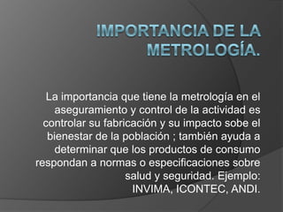 La importancia que tiene la metrología en el
     aseguramiento y control de la actividad es
  controlar su fabricación y su impacto sobe el
   bienestar de la población ; también ayuda a
     determinar que los productos de consumo
respondan a normas o especificaciones sobre
                    salud y seguridad. Ejemplo:
                     INVIMA, ICONTEC, ANDI.
 