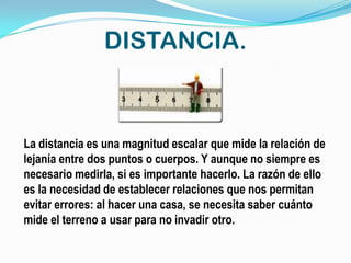 DISTANCIA.



La distancia es una magnitud escalar que mide la relación de
lejanía entre dos puntos o cuerpos. Y aunque no siempre es
necesario medirla, si es importante hacerlo. La razón de ello
es la necesidad de establecer relaciones que nos permitan
evitar errores: al hacer una casa, se necesita saber cuánto
mide el terreno a usar para no invadir otro.
 