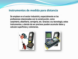 Instrumentos de medida para distancia
 Se emplean en el sector industrial y especialmente en las
 profesiones relacionadas con la construcción, como
 carpintería, albañilería, cerrajería, etc. Gracias a su tecnología, estos
 instrumentos, a demás de ser precisos pueden acumular datos y
 calcular superficies y volúmenes.
 