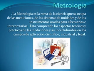 . LaMetrología es la rama de la ciencia que se ocupa
de las mediciones, de los sistemas de unidades y de los
                instrumentos usados para efectuarlas e
interpretarlas. Ésta comprende los aspectos teóricos y
 prácticos de las mediciones y su incertidumbre en los
     campos de aplicación científico, industrial y legal.
 