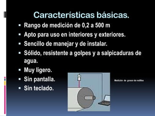 Características básicas.
 Rango de medición de 0,2 a 500 m
 Apto para uso en interiores y exteriores.
 Sencillo de manejar y de instalar.
 Sólido, resistente a golpes y a salpicaduras de
  agua.
 Muy ligero.
 Sin pantalla.                        Medición de grosor de rodillos


 Sin teclado.
 