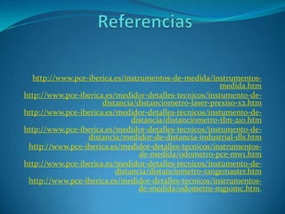 http://www.pce-iberica.es/instrumentos-de-medida/instrumentos-
                                                        medida.htm
http://www.pce-iberica.es/medidor-detalles-tecnicos/instumento-de-
                      distancia/distanciometro-laser-prexiso-x2.htm
http://www.pce-iberica.es/medidor-detalles-tecnicos/instumento-de-
                               distancia/distanciometro-tlm-210.htm
http://www.pce-iberica.es/medidor-detalles-tecnicos/instumento-de-
                 distancia/medidor-de-distancia-industrial-dls.htm
 http://www.pce-iberica.es/medidor-detalles-tecnicos/instrumentos-
                                 de-medida/odometro-pce-mw1.htm
http://www.pce-iberica.es/medidor-detalles-tecnicos/instumento-de-
                          distancia/distanciometro-rangemaster.htm
 http://www.pce-iberica.es/medidor-detalles-tecnicos/instrumentos-
                                 de-medida/odometro-mg10mc.htm.
 