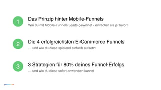 Das Prinzip hinter Mobile-Funnels
Die 4 erfolgreichsten E-Commerce Funnels
3 Strategien für 80% deines Funnel-Erfolgs
Wie du mit Mobile-Funnels Leads gewinnst - einfacher als je zuvor!
… und wie du diese sofort anwenden kannst
1
2
3
… und wie du diese spielend einfach aufsetzt
 