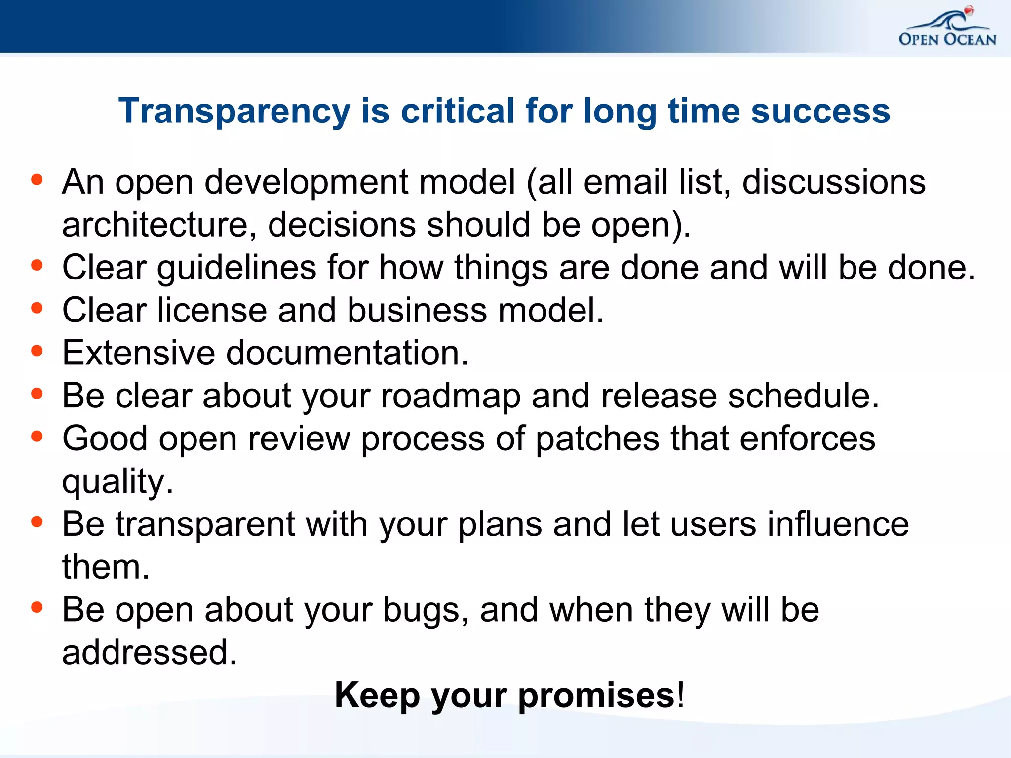 Transparency is critical for long time success
●

●
●
●
●
●

●

●

An open development model (all email list, discussions
architecture, decisions should be open).
Clear guidelines for how things are done and will be done.
Clear license and business model.
Extensive documentation.
Be clear about your roadmap and release schedule.
Good open review process of patches that enforces
quality.
Be transparent with your plans and let users influence
them.
Be open about your bugs, and when they will be
addressed.
Keep your promises!

 