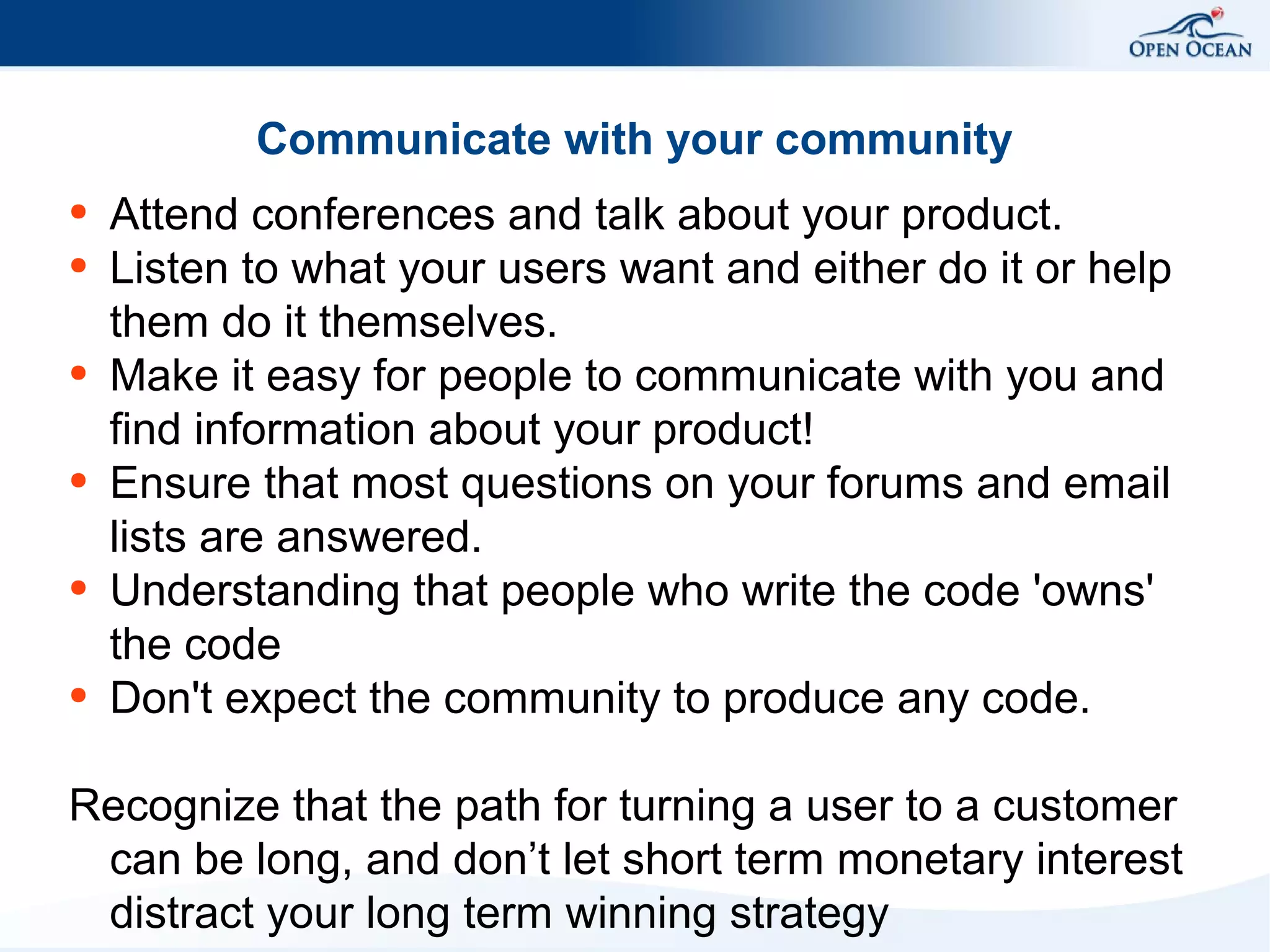 Communicate with your community
●
●

●

●

●

●

Attend conferences and talk about your product.
Listen to what your users want and either do it or help
them do it themselves.
Make it easy for people to communicate with you and
find information about your product!
Ensure that most questions on your forums and email
lists are answered.
Understanding that people who write the code 'owns'
the code
Don't expect the community to produce any code.

Recognize that the path for turning a user to a customer
can be long, and don’t let short term monetary interest
distract your long term winning strategy

 