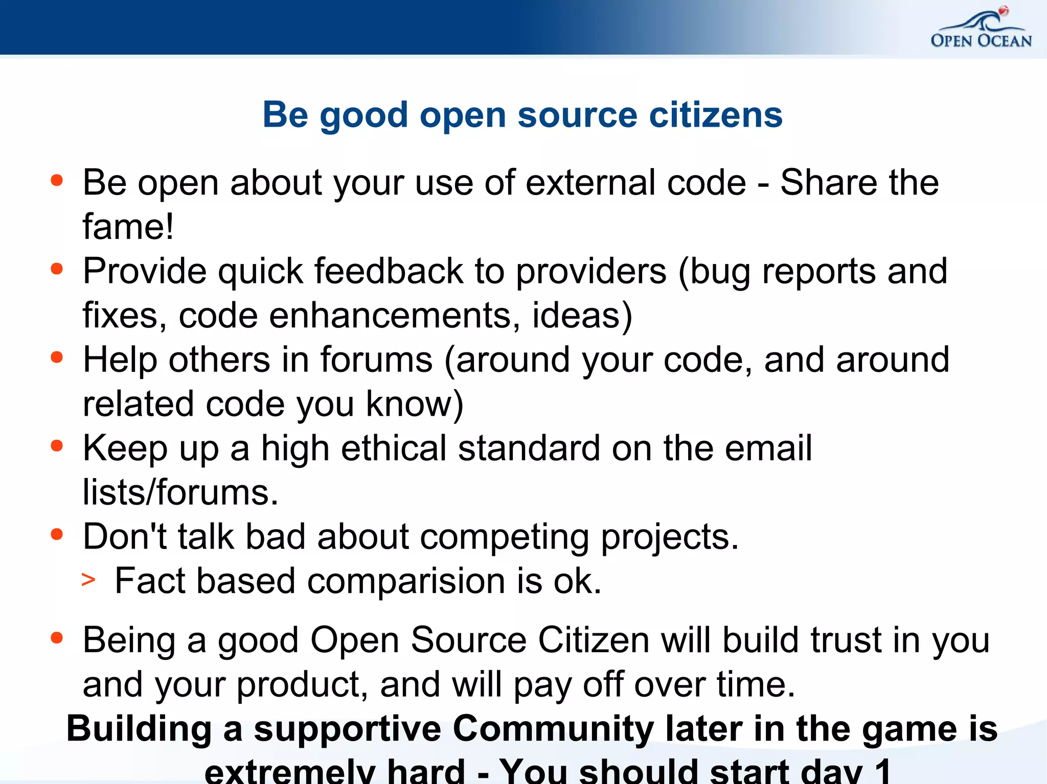 Be good open source citizens
●

●

●

●

●

●

Be open about your use of external code - Share the
fame!
Provide quick feedback to providers (bug reports and
fixes, code enhancements, ideas)
Help others in forums (around your code, and around
related code you know)
Keep up a high ethical standard on the email
lists/forums.
Don't talk bad about competing projects.
> Fact based comparision is ok.
Being a good Open Source Citizen will build trust in you
and your product, and will pay off over time.
Building a supportive Community later in the game is

 