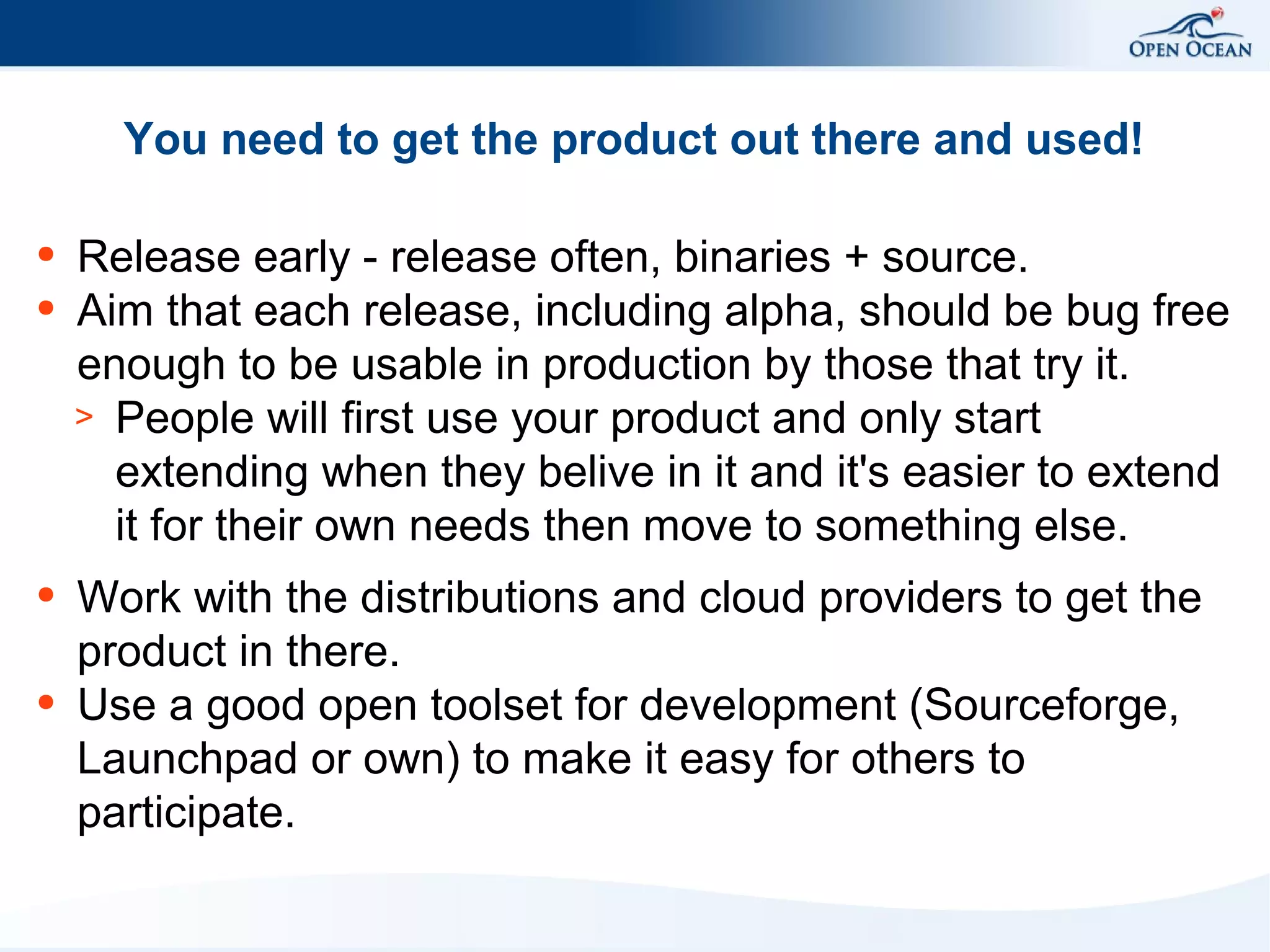 You need to get the product out there and used!
●
●

●

●

Release early - release often, binaries + source.
Aim that each release, including alpha, should be bug free
enough to be usable in production by those that try it.
> People will first use your product and only start
extending when they belive in it and it's easier to extend
it for their own needs then move to something else.
Work with the distributions and cloud providers to get the
product in there.
Use a good open toolset for development (Sourceforge,
Launchpad or own) to make it easy for others to
participate.

 