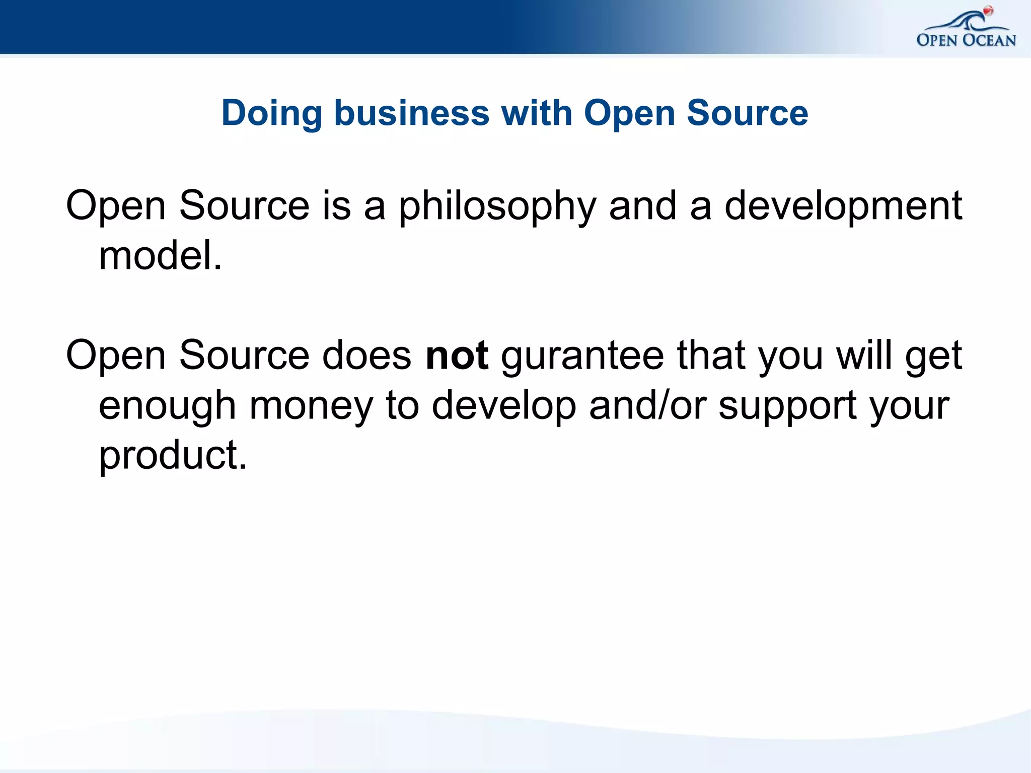 Doing business with Open Source

Open Source is a philosophy and a development
model.
Open Source does not gurantee that you will get
enough money to develop and/or support your
product.

 