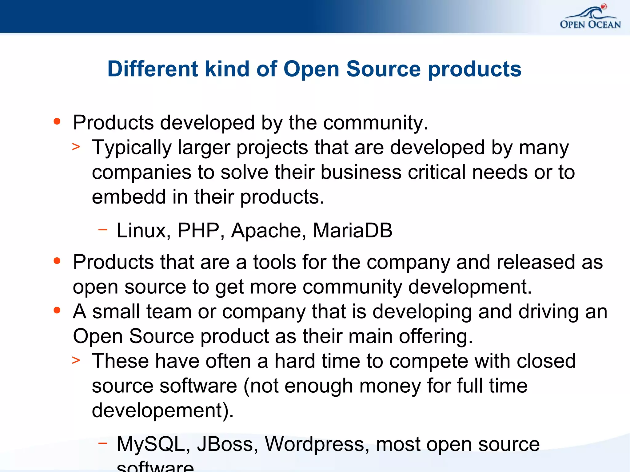 Different kind of Open Source products
●

Products developed by the community.
> Typically larger projects that are developed by many
companies to solve their business critical needs or to
embedd in their products.
–

●

●

Linux, PHP, Apache, MariaDB

Products that are a tools for the company and released as
open source to get more community development.
A small team or company that is developing and driving an
Open Source product as their main offering.
> These have often a hard time to compete with closed
source software (not enough money for full time
developement).
–

MySQL, JBoss, Wordpress, most open source

 