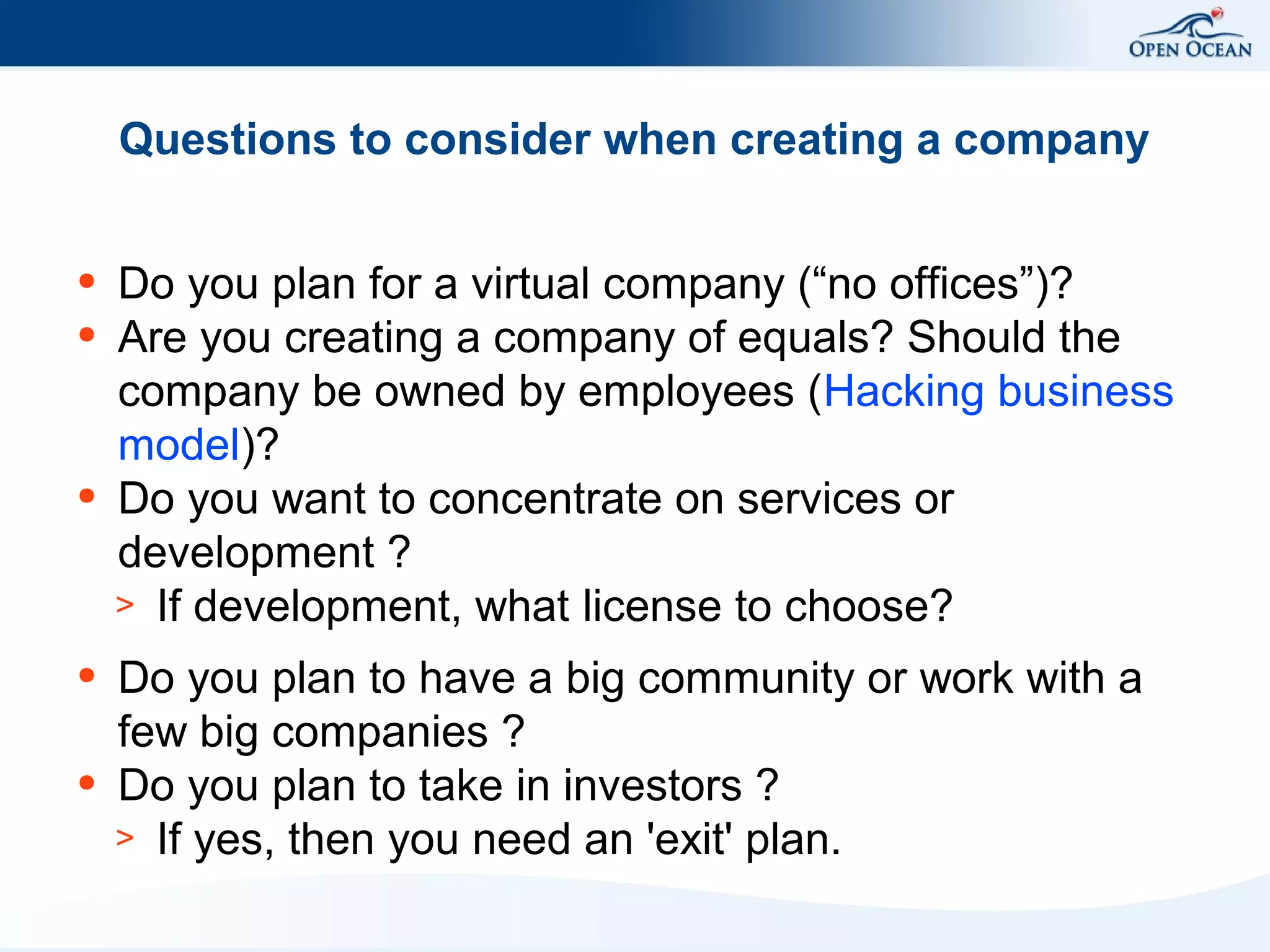 Questions to consider when creating a company
●
●

●

●

●

Do you plan for a virtual company (“no offices”)?
Are you creating a company of equals? Should the
company be owned by employees (Hacking business
model)?
Do you want to concentrate on services or
development ?
> If development, what license to choose?
Do you plan to have a big community or work with a
few big companies ?
Do you plan to take in investors ?
> If yes, then you need an 'exit' plan.

 