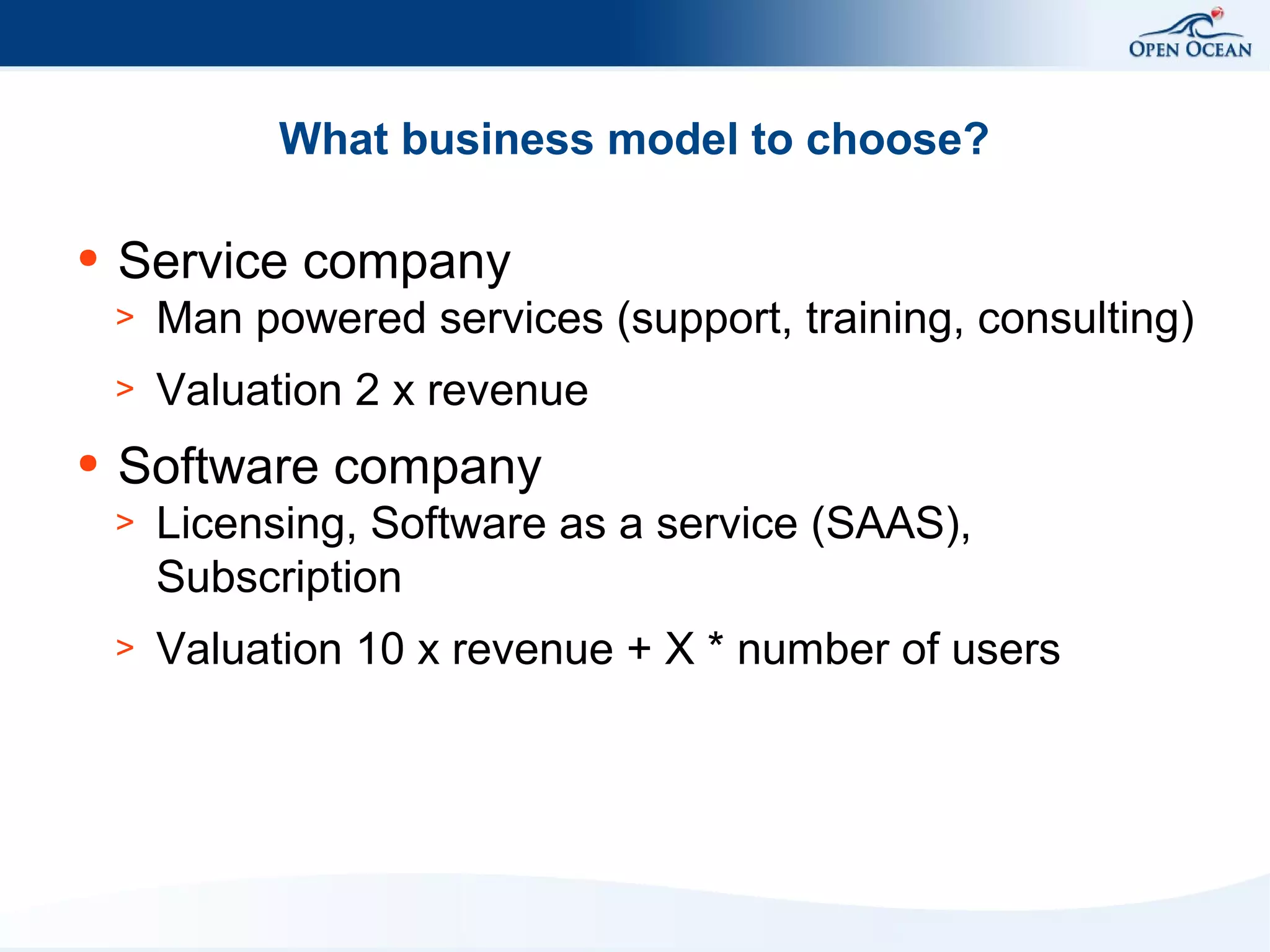 What business model to choose?
●

Service company
>
>

●

Man powered services (support, training, consulting)
Valuation 2 x revenue

Software company
>

Licensing, Software as a service (SAAS),
Subscription

>

Valuation 10 x revenue + X * number of users

 
