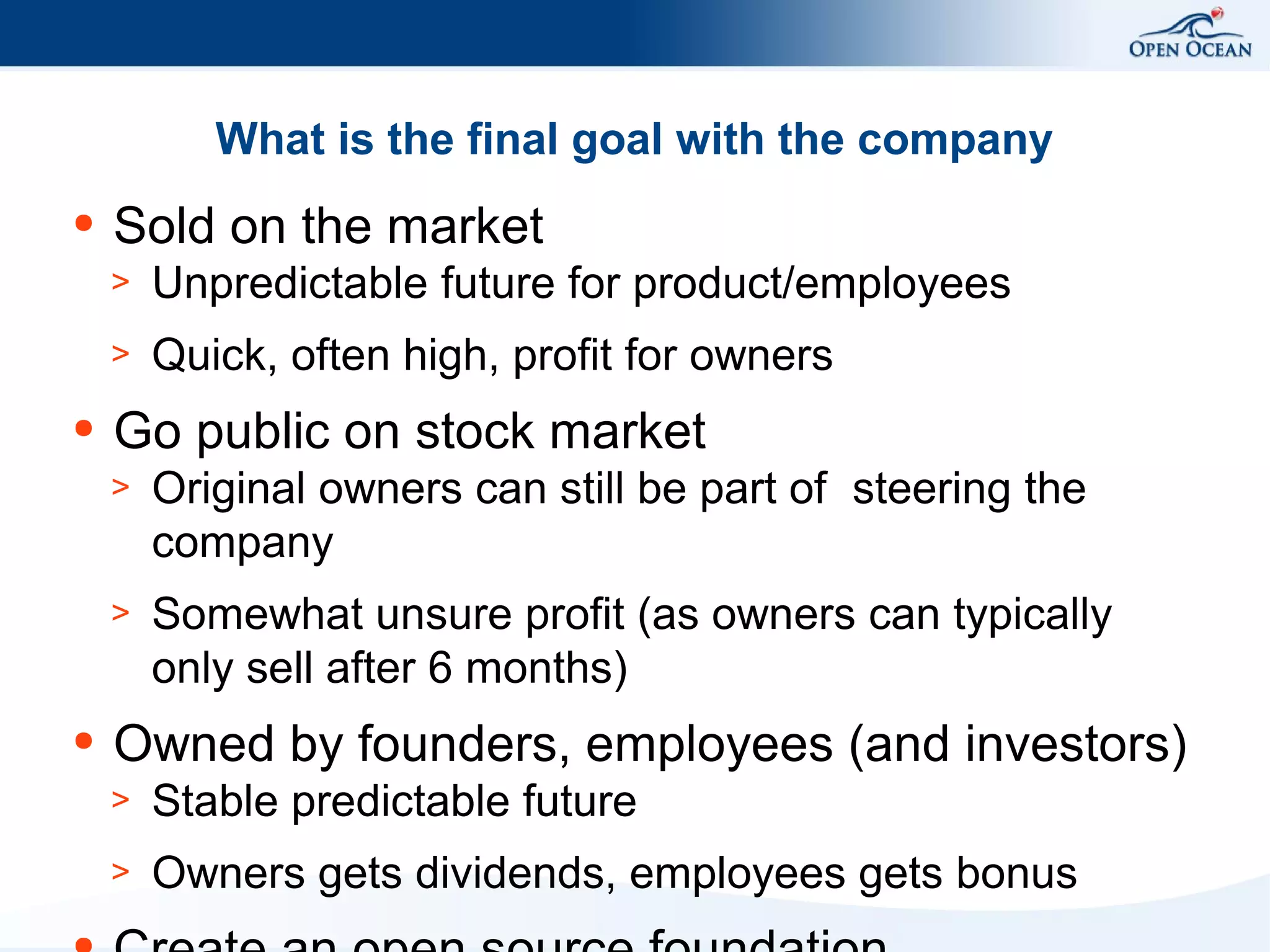 What is the final goal with the company
●

Sold on the market
>
>

●

Unpredictable future for product/employees
Quick, often high, profit for owners

Go public on stock market
>
>

●

Original owners can still be part of steering the
company
Somewhat unsure profit (as owners can typically
only sell after 6 months)

Owned by founders, employees (and investors)
>

Stable predictable future

>

Owners gets dividends, employees gets bonus

 