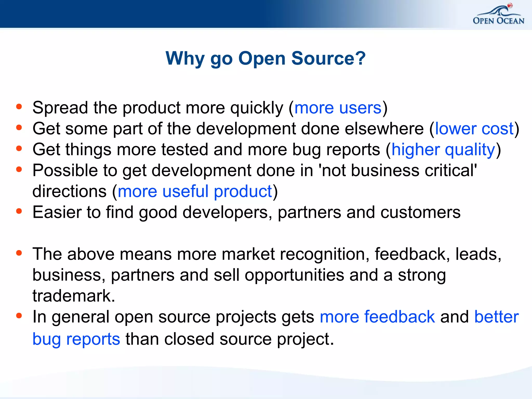 Why go Open Source?
●
●
●
●

●

●

●

Spread the product more quickly (more users)
Get some part of the development done elsewhere (lower cost)
Get things more tested and more bug reports (higher quality)
Possible to get development done in 'not business critical'
directions (more useful product)
Easier to find good developers, partners and customers
The above means more market recognition, feedback, leads,
business, partners and sell opportunities and a strong
trademark.
In general open source projects gets more feedback and better
bug reports than closed source project.

 