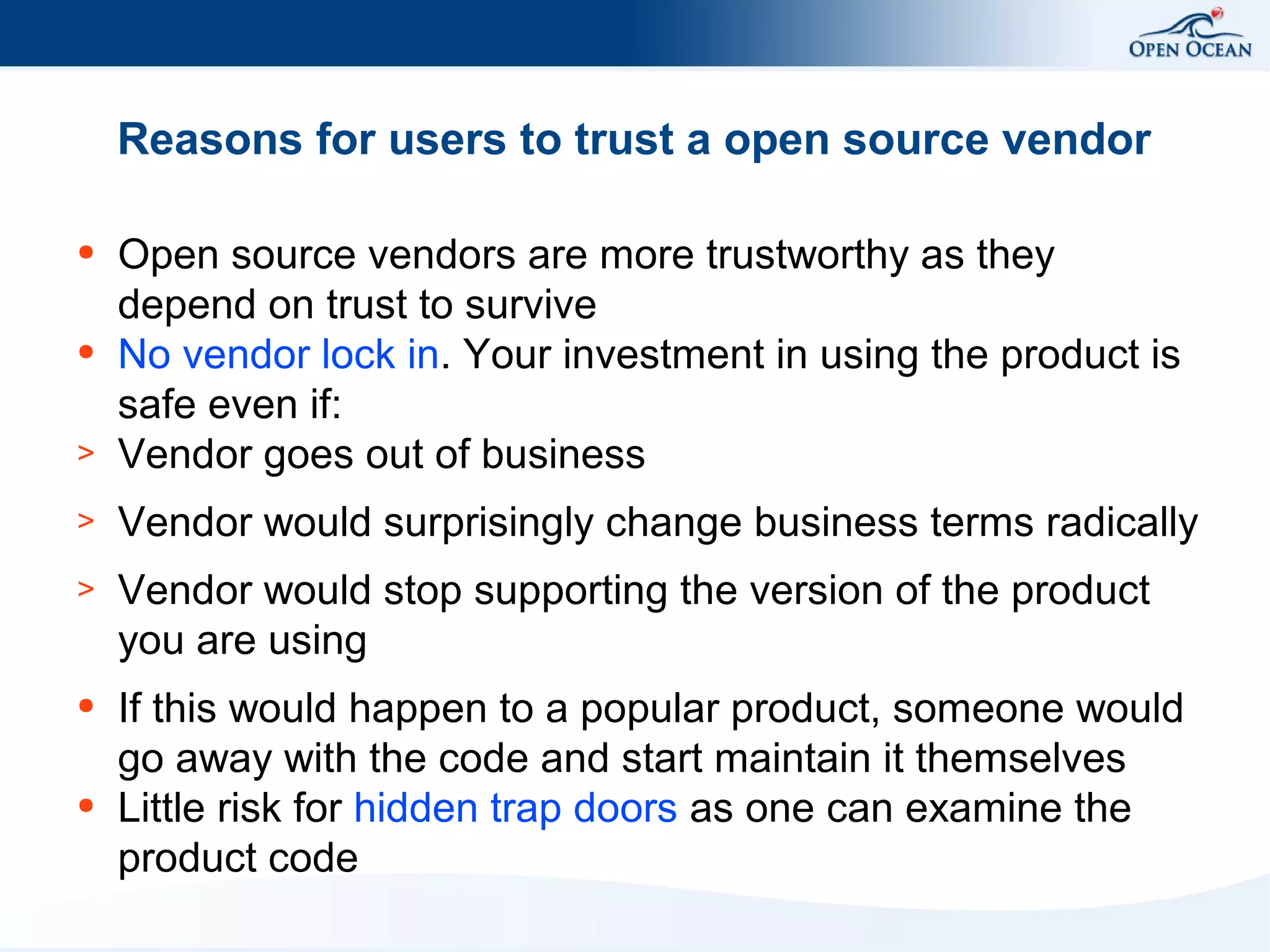 Reasons for users to trust a open source vendor

>

Open source vendors are more trustworthy as they
depend on trust to survive
No vendor lock in. Your investment in using the product is
safe even if:
Vendor goes out of business

>

Vendor would surprisingly change business terms radically

>

Vendor would stop supporting the version of the product
you are using

●

If this would happen to a popular product, someone would
go away with the code and start maintain it themselves
Little risk for hidden trap doors as one can examine the
product code

●

●

●

 