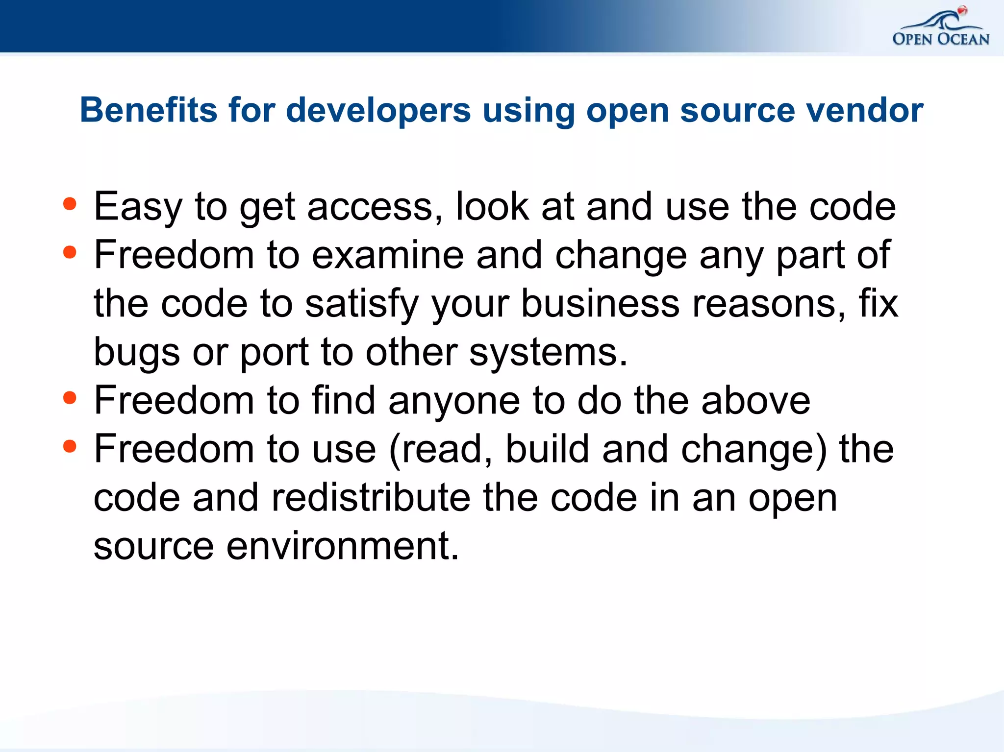 Benefits for developers using open source vendor
●
●

●
●

Easy to get access, look at and use the code
Freedom to examine and change any part of
the code to satisfy your business reasons, fix
bugs or port to other systems.
Freedom to find anyone to do the above
Freedom to use (read, build and change) the
code and redistribute the code in an open
source environment.

 