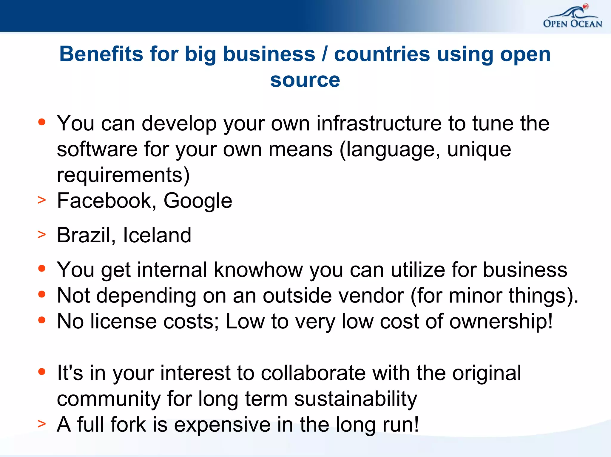 Benefits for big business / countries using open
source

>

You can develop your own infrastructure to tune the
software for your own means (language, unique
requirements)
Facebook, Google

>

Brazil, Iceland

●

You get internal knowhow you can utilize for business
Not depending on an outside vendor (for minor things).
No license costs; Low to very low cost of ownership!

●

●
●

●

>

It's in your interest to collaborate with the original
community for long term sustainability
A full fork is expensive in the long run!

 