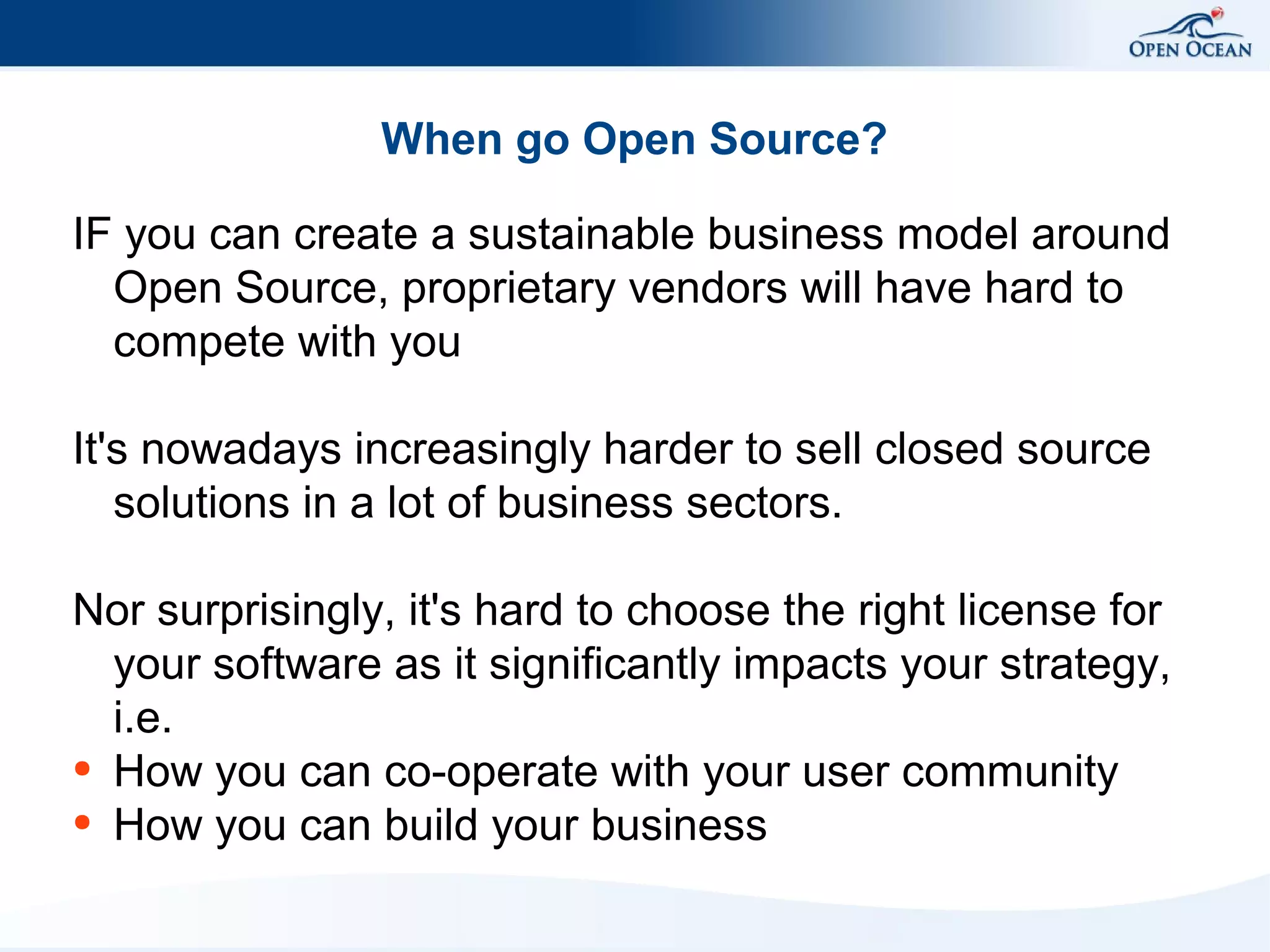 When go Open Source?
IF you can create a sustainable business model around
Open Source, proprietary vendors will have hard to
compete with you
It's nowadays increasingly harder to sell closed source
solutions in a lot of business sectors.
Nor surprisingly, it's hard to choose the right license for
your software as it significantly impacts your strategy,
i.e.
● How you can co-operate with your user community
● How you can build your business

 