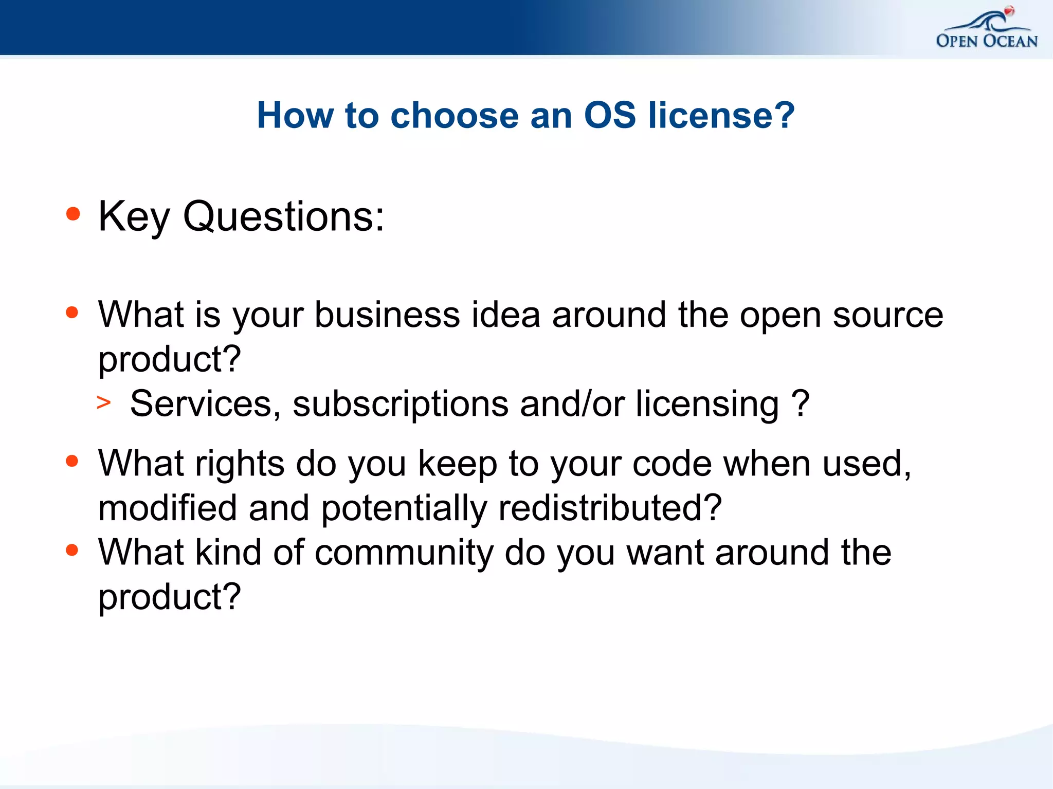 How to choose an OS license?
●

Key Questions:

●

What is your business idea around the open source
product?
> Services, subscriptions and/or licensing ?

●

What rights do you keep to your code when used,
modified and potentially redistributed?
What kind of community do you want around the
product?

●

 