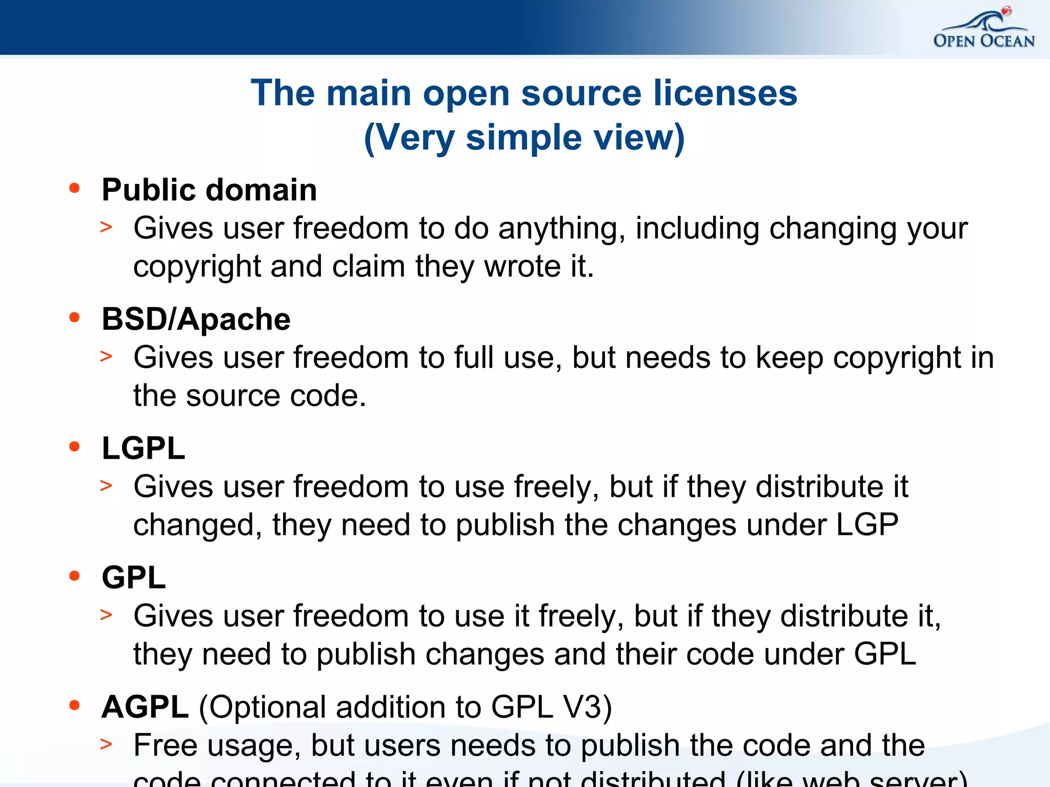 The main open source licenses
(Very simple view)
●

Public domain
> Gives user freedom to do anything, including changing your
copyright and claim they wrote it.

●

BSD/Apache
> Gives user freedom to full use, but needs to keep copyright in
the source code.

●

LGPL
> Gives user freedom to use freely, but if they distribute it
changed, they need to publish the changes under LGP

●

GPL
> Gives user freedom to use it freely, but if they distribute it,
they need to publish changes and their code under GPL

●

AGPL (Optional addition to GPL V3)
> Free usage, but users needs to publish the code and the

 