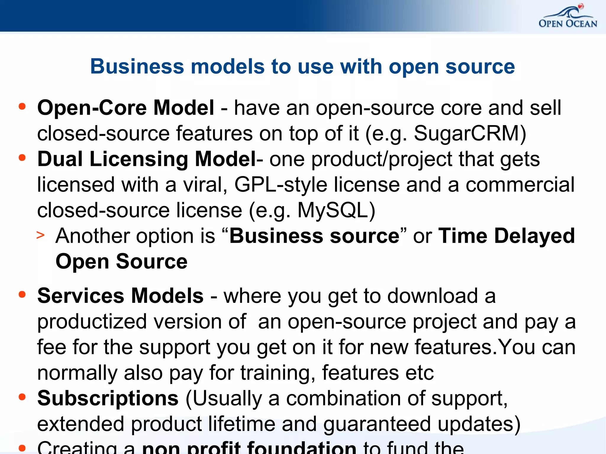 Business models to use with open source
●

●

●

●

●

Open-Core Model - have an open-source core and sell
closed-source features on top of it (e.g. SugarCRM)
Dual Licensing Model- one product/project that gets
licensed with a viral, GPL-style license and a commercial
closed-source license (e.g. MySQL)
> Another option is “Business source” or Time Delayed
Open Source
Services Models - where you get to download a
productized version of an open-source project and pay a
fee for the support you get on it for new features.You can
normally also pay for training, features etc
Subscriptions (Usually a combination of support,
extended product lifetime and guaranteed updates)

 