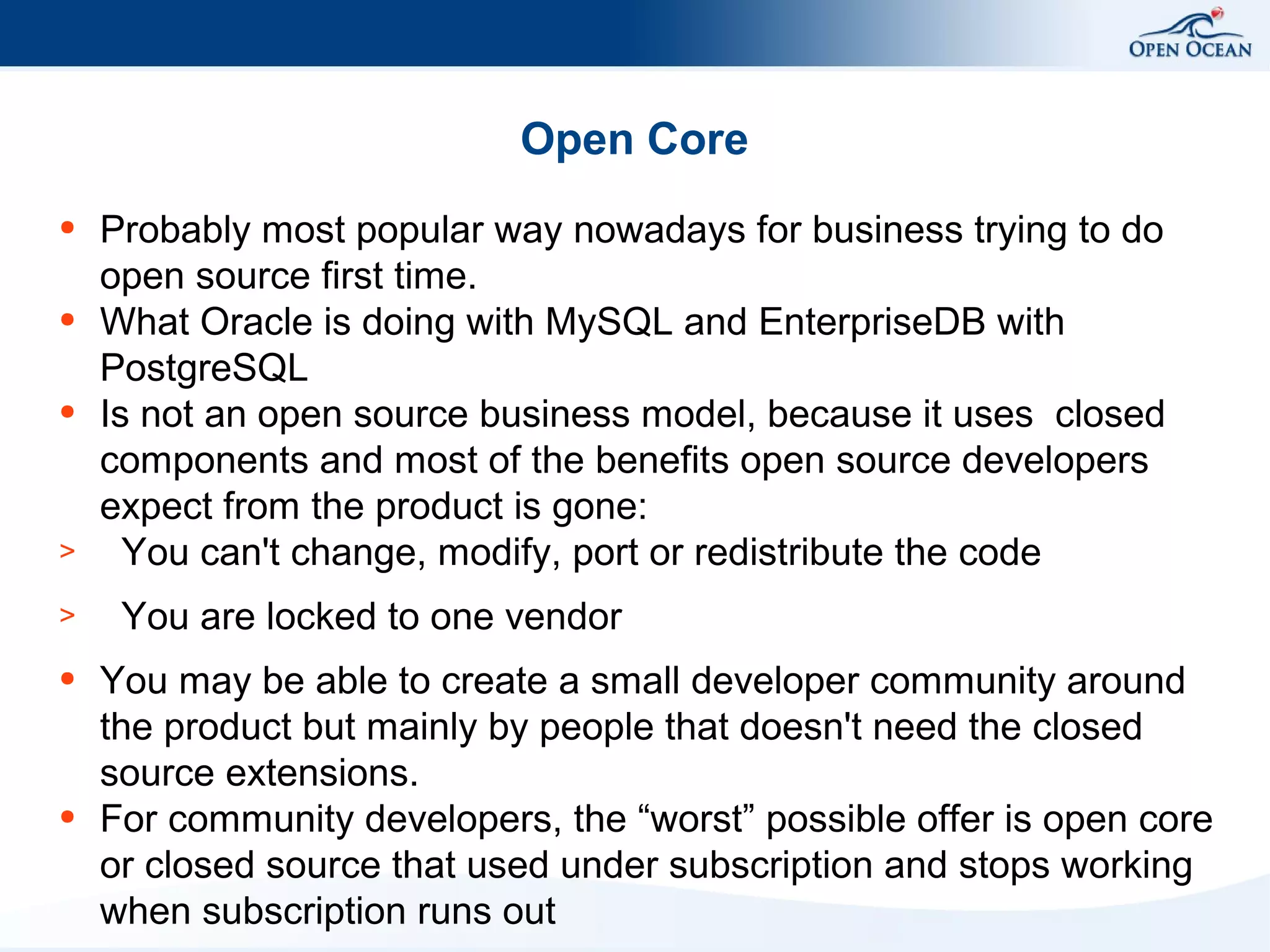 Open Core
●

●

●

>
>
●

●

Probably most popular way nowadays for business trying to do
open source first time.
What Oracle is doing with MySQL and EnterpriseDB with
PostgreSQL
Is not an open source business model, because it uses closed
components and most of the benefits open source developers
expect from the product is gone:
You can't change, modify, port or redistribute the code
You are locked to one vendor
You may be able to create a small developer community around
the product but mainly by people that doesn't need the closed
source extensions.
For community developers, the “worst” possible offer is open core
or closed source that used under subscription and stops working
when subscription runs out

 