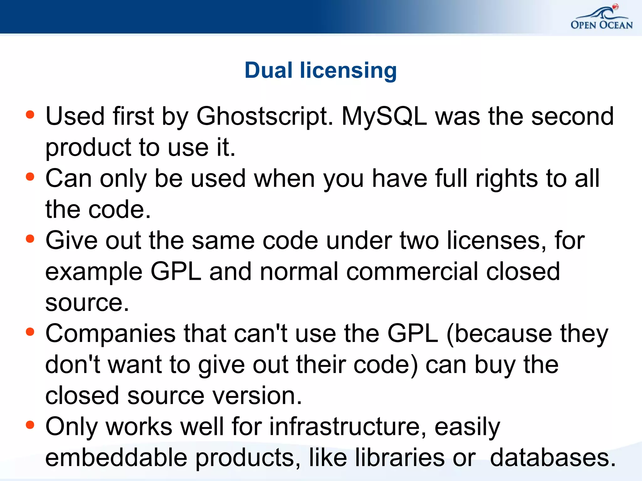 Dual licensing
●

●

●

●

●

Used first by Ghostscript. MySQL was the second
product to use it.
Can only be used when you have full rights to all
the code.
Give out the same code under two licenses, for
example GPL and normal commercial closed
source.
Companies that can't use the GPL (because they
don't want to give out their code) can buy the
closed source version.
Only works well for infrastructure, easily
embeddable products, like libraries or databases.

 