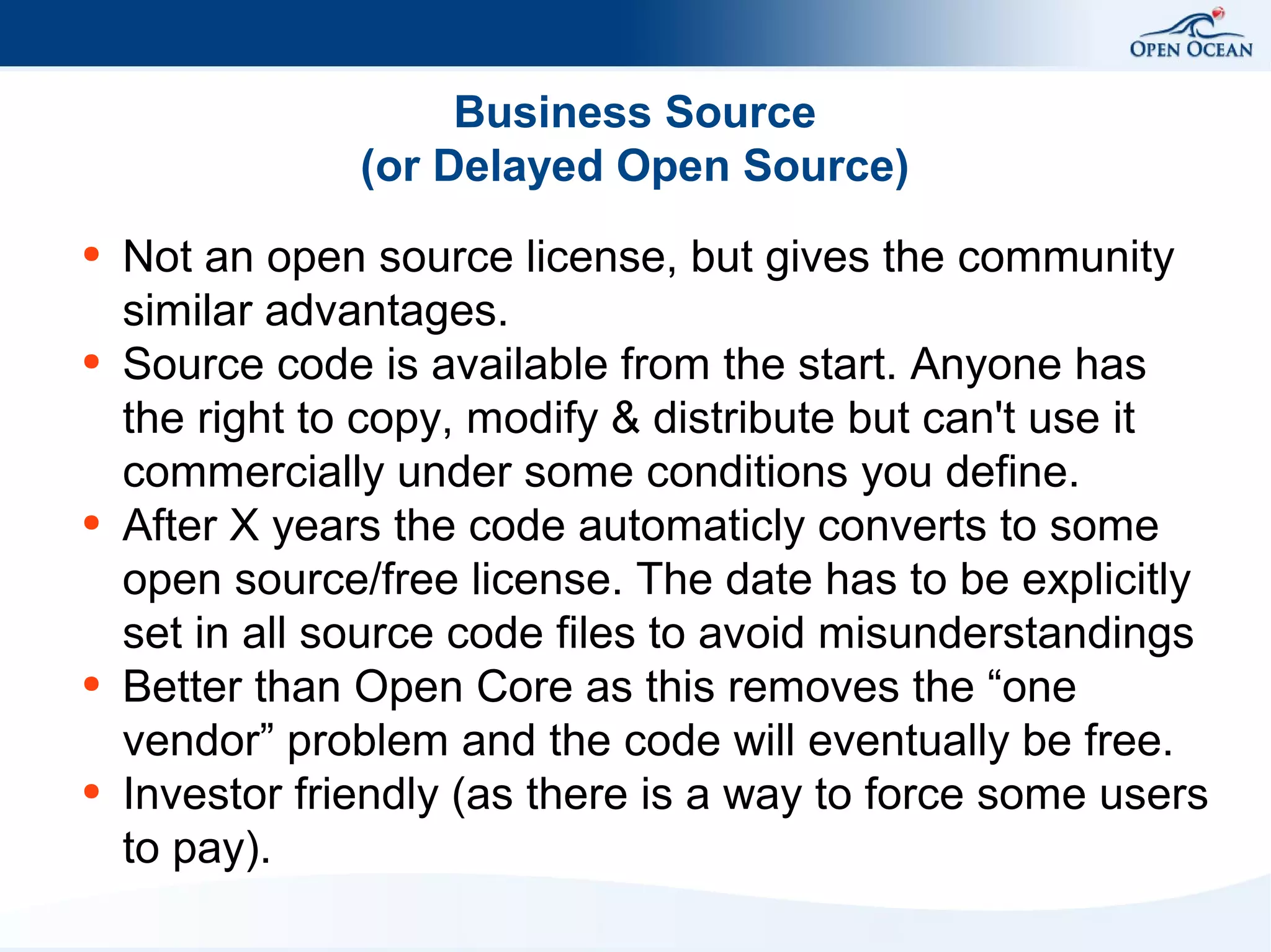 Business Source
(or Delayed Open Source)
●

●

●

●

●

Not an open source license, but gives the community
similar advantages.
Source code is available from the start. Anyone has
the right to copy, modify & distribute but can't use it
commercially under some conditions you define.
After X years the code automaticly converts to some
open source/free license. The date has to be explicitly
set in all source code files to avoid misunderstandings
Better than Open Core as this removes the “one
vendor” problem and the code will eventually be free.
Investor friendly (as there is a way to force some users
to pay).

 