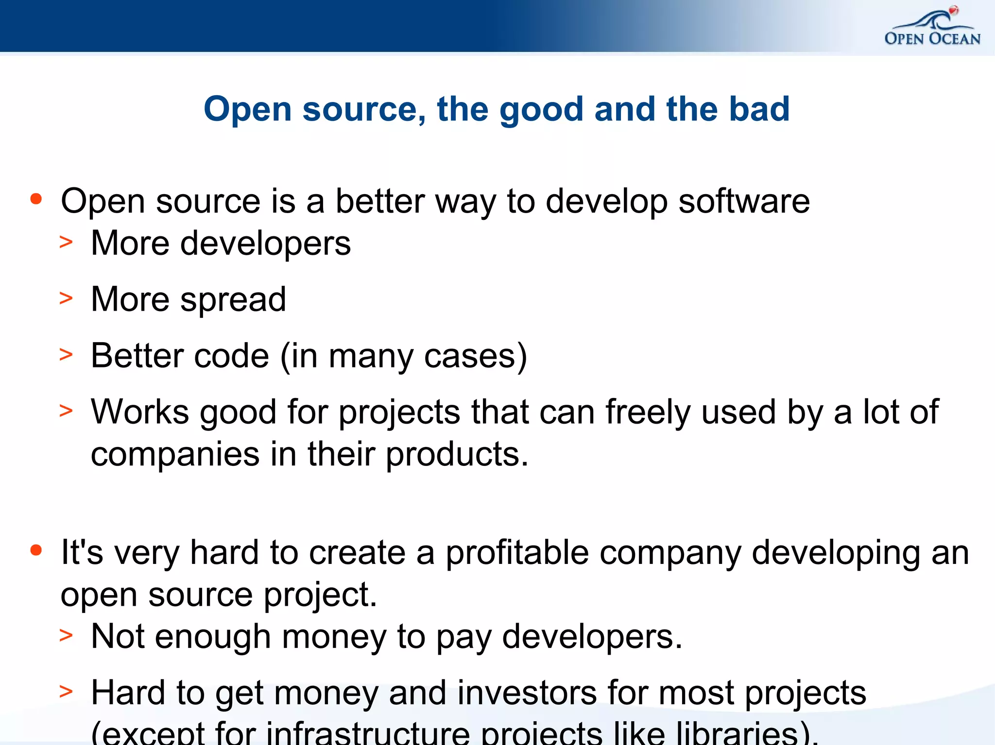 Open source, the good and the bad
●

Open source is a better way to develop software
> More developers
>
>

Better code (in many cases)

>

●

More spread
Works good for projects that can freely used by a lot of
companies in their products.

It's very hard to create a profitable company developing an
open source project.
> Not enough money to pay developers.
>

Hard to get money and investors for most projects

 