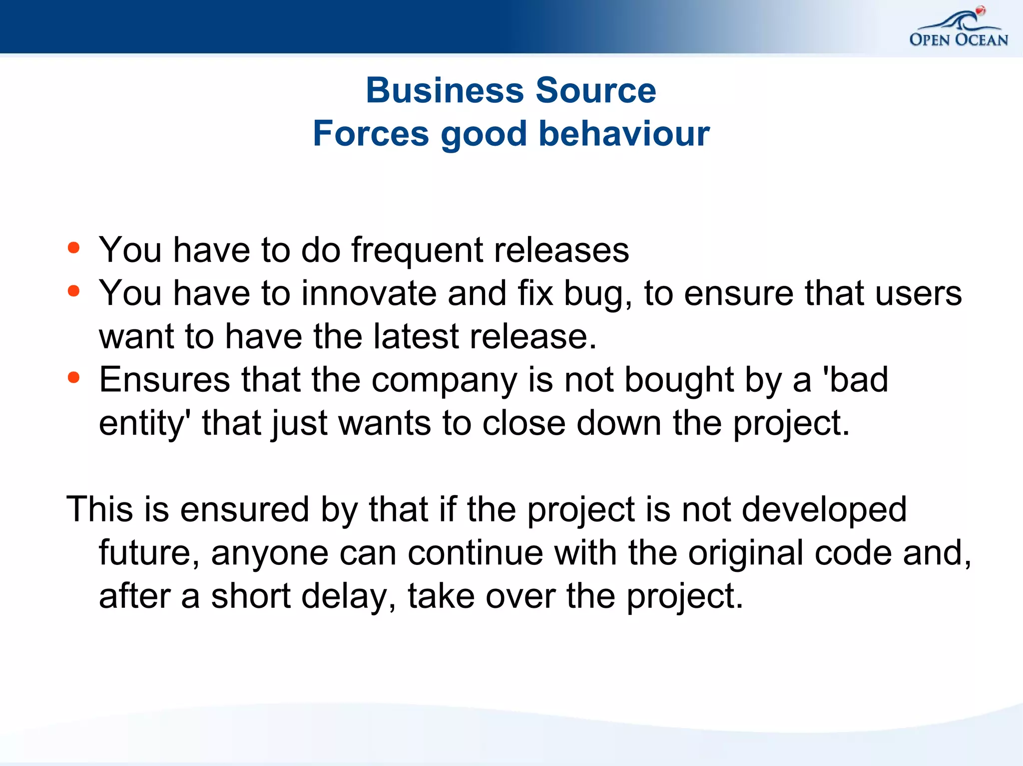 Business Source
Forces good behaviour
●
●

●

You have to do frequent releases
You have to innovate and fix bug, to ensure that users
want to have the latest release.
Ensures that the company is not bought by a 'bad
entity' that just wants to close down the project.

This is ensured by that if the project is not developed
future, anyone can continue with the original code and,
after a short delay, take over the project.

 