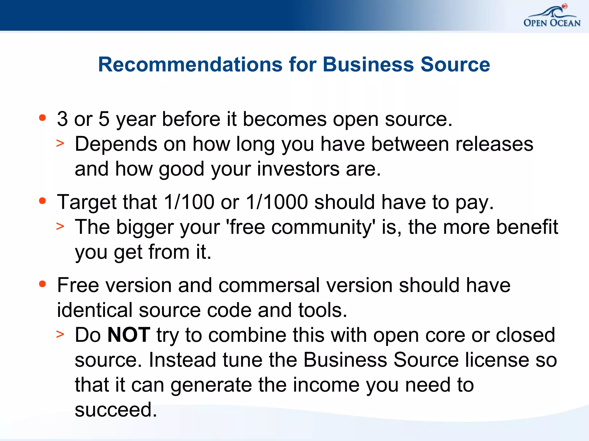 Recommendations for Business Source
●

3 or 5 year before it becomes open source.
> Depends on how long you have between releases
and how good your investors are.

●

Target that 1/100 or 1/1000 should have to pay.
> The bigger your 'free community' is, the more benefit
you get from it.

●

Free version and commersal version should have
identical source code and tools.
> Do NOT try to combine this with open core or closed
source. Instead tune the Business Source license so
that it can generate the income you need to
succeed.

 