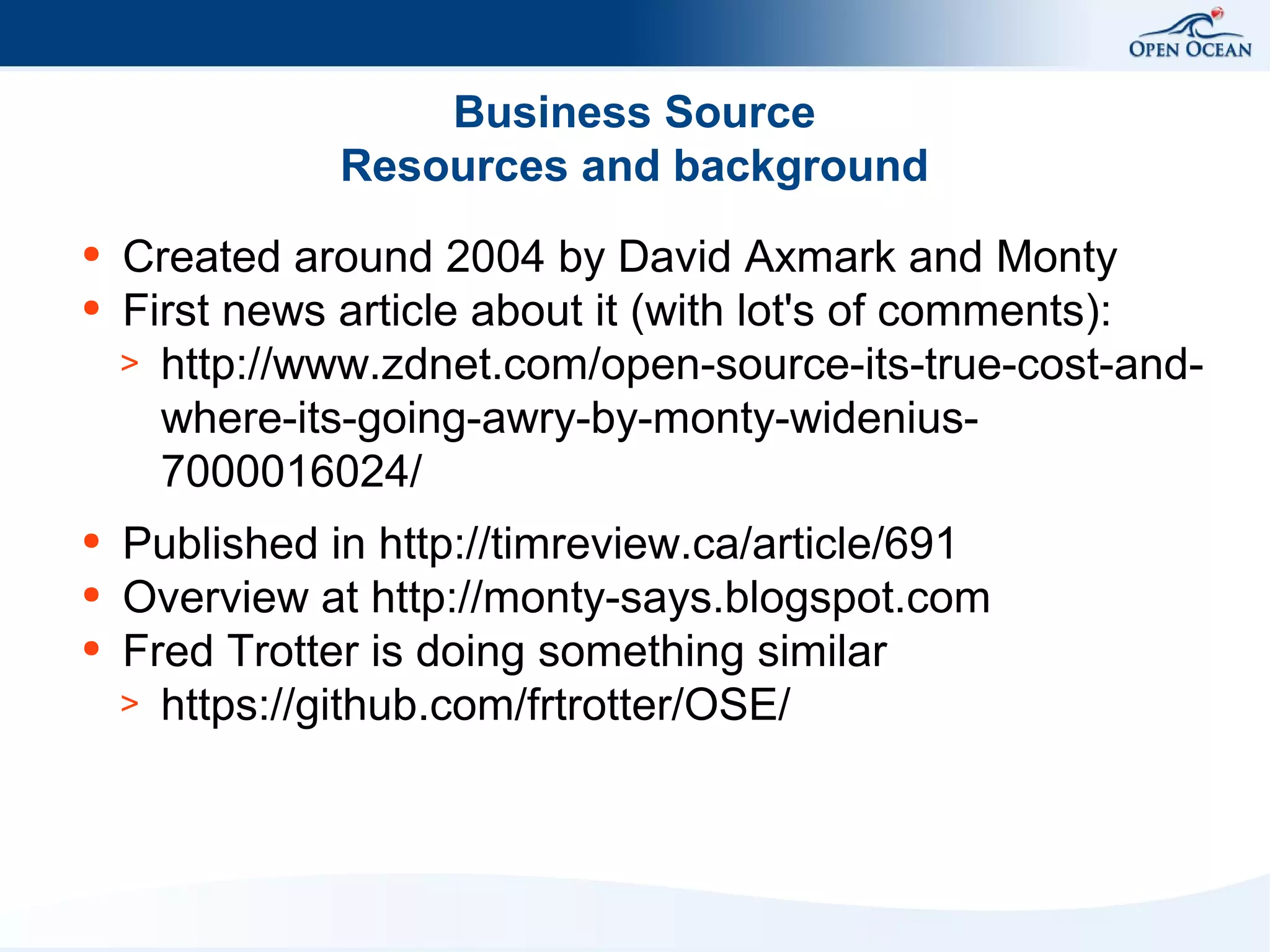 Business Source
Resources and background
●
●

●
●
●

Created around 2004 by David Axmark and Monty
First news article about it (with lot's of comments):
> http://www.zdnet.com/open-source-its-true-cost-andwhere-its-going-awry-by-monty-widenius7000016024/
Published in http://timreview.ca/article/691
Overview at http://monty-says.blogspot.com
Fred Trotter is doing something similar
> https://github.com/frtrotter/OSE/

 