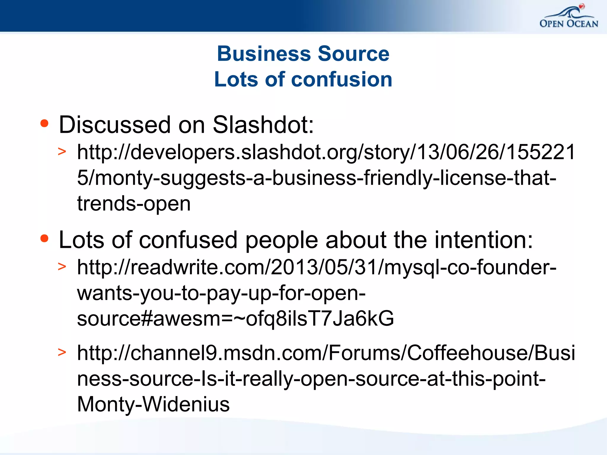 Business Source
Lots of confusion
●

Discussed on Slashdot:
>

●

http://developers.slashdot.org/story/13/06/26/155221
5/monty-suggests-a-business-friendly-license-thattrends-open

Lots of confused people about the intention:
>

http://readwrite.com/2013/05/31/mysql-co-founderwants-you-to-pay-up-for-opensource#awesm=~ofq8ilsT7Ja6kG

>

http://channel9.msdn.com/Forums/Coffeehouse/Busi
ness-source-Is-it-really-open-source-at-this-pointMonty-Widenius

 