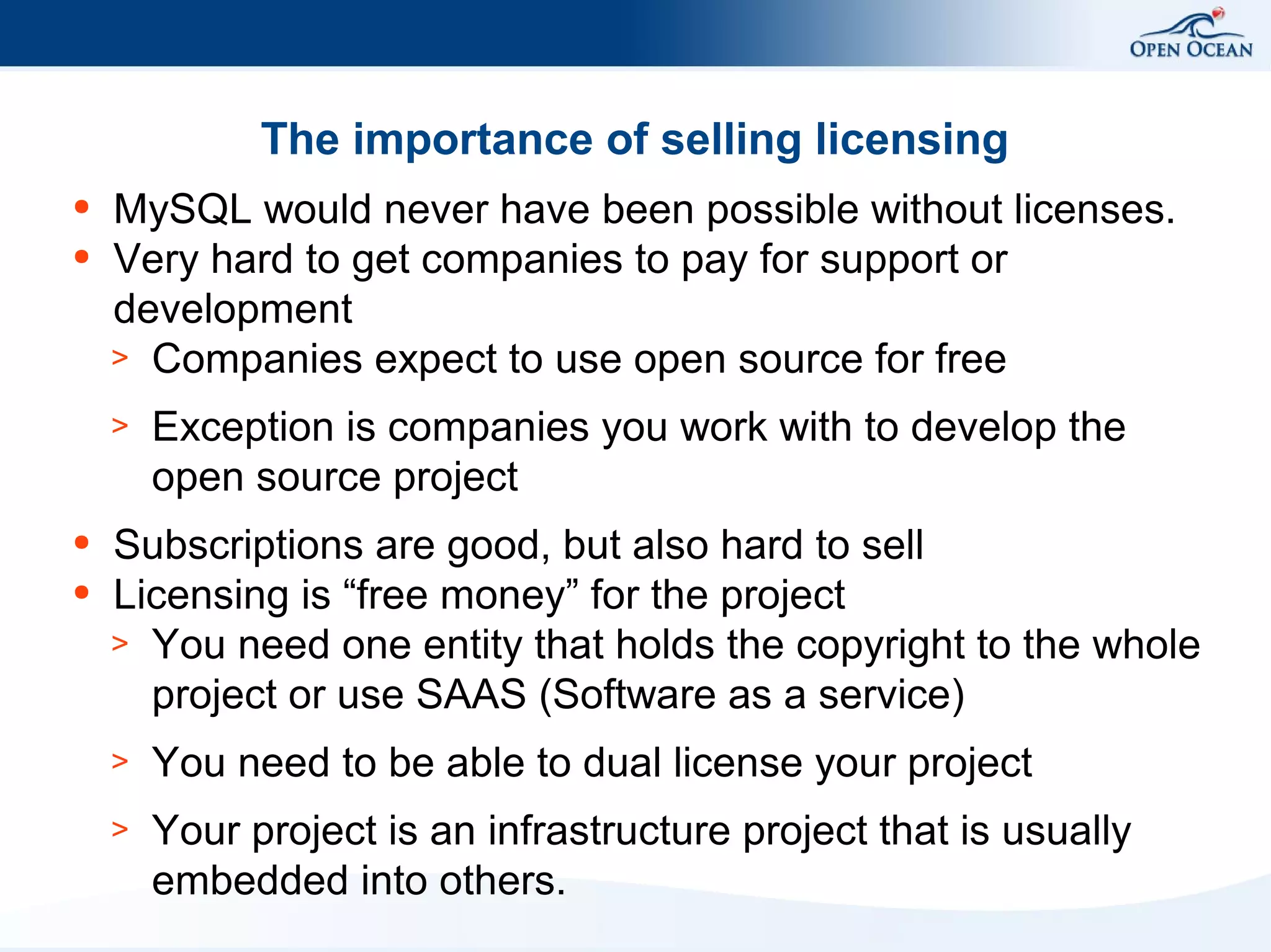 The importance of selling licensing
●
●

MySQL would never have been possible without licenses.
Very hard to get companies to pay for support or
development
> Companies expect to use open source for free
>

●
●

Exception is companies you work with to develop the
open source project

Subscriptions are good, but also hard to sell
Licensing is “free money” for the project
> You need one entity that holds the copyright to the whole
project or use SAAS (Software as a service)
>

You need to be able to dual license your project

>

Your project is an infrastructure project that is usually
embedded into others.

 