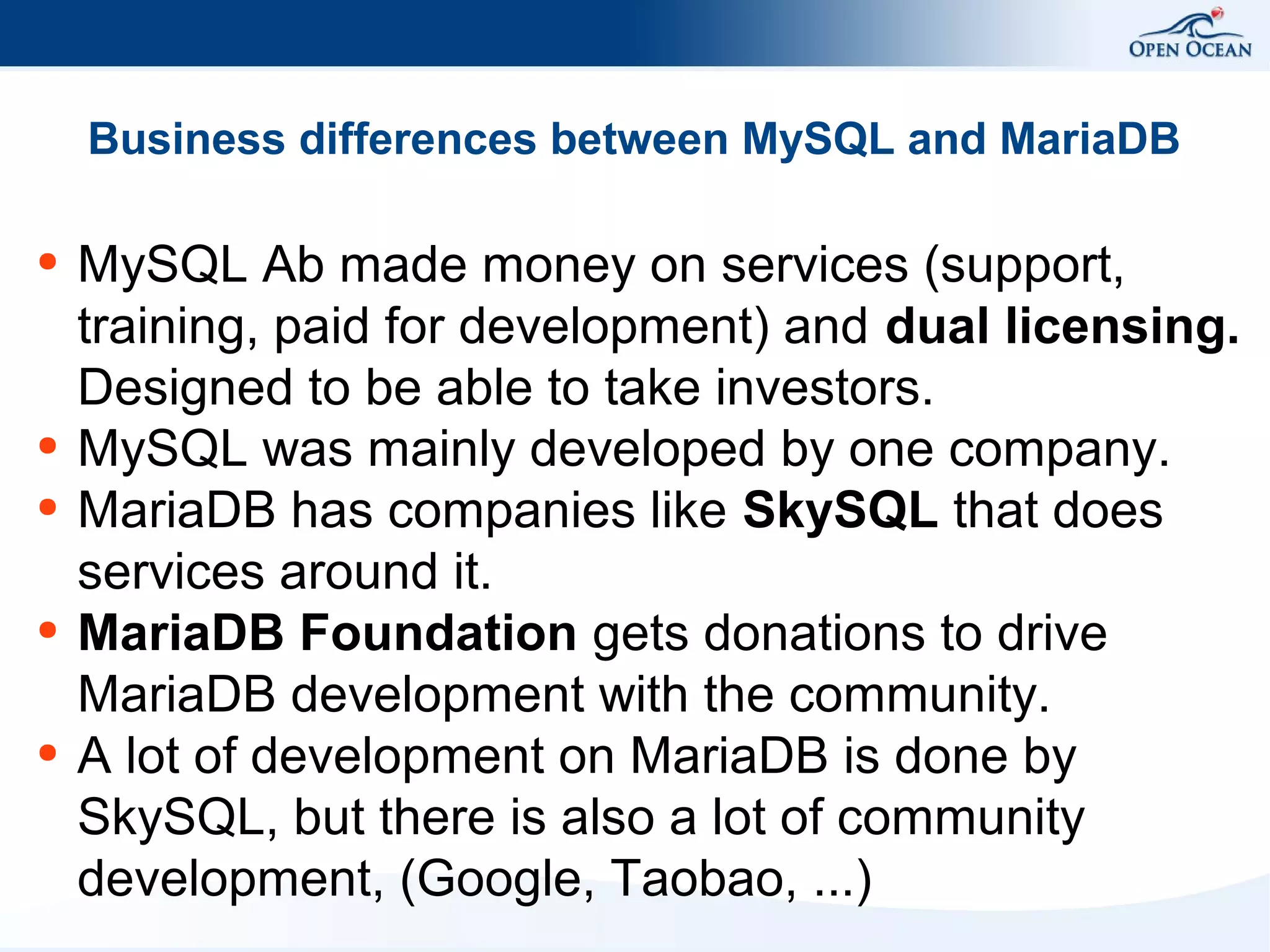 Business differences between MySQL and MariaDB
●

●
●

●

●

MySQL Ab made money on services (support,
training, paid for development) and dual licensing.
Designed to be able to take investors.
MySQL was mainly developed by one company.
MariaDB has companies like SkySQL that does
services around it.
MariaDB Foundation gets donations to drive
MariaDB development with the community.
A lot of development on MariaDB is done by
SkySQL, but there is also a lot of community
development, (Google, Taobao, ...)

 