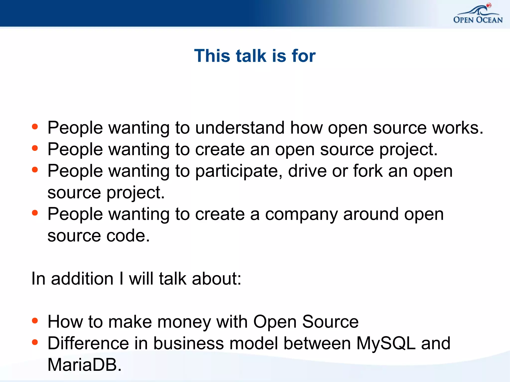 This talk is for

●
●
●

●

People wanting to understand how open source works.
People wanting to create an open source project.
People wanting to participate, drive or fork an open
source project.
People wanting to create a company around open
source code.

In addition I will talk about:
●
●

How to make money with Open Source
Difference in business model between MySQL and
MariaDB.

 