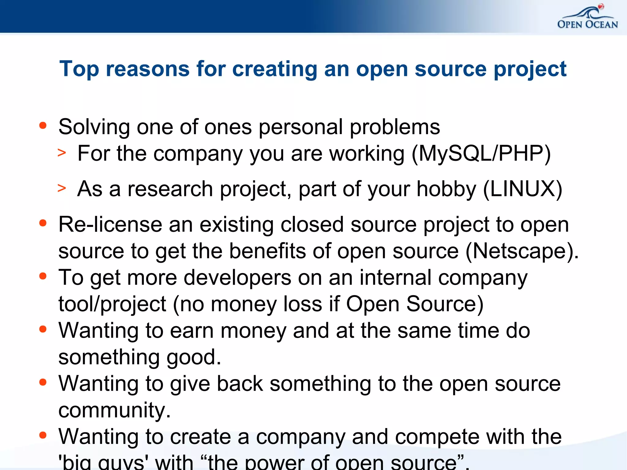 Top reasons for creating an open source project
●

Solving one of ones personal problems
> For the company you are working (MySQL/PHP)
>

●

●

●

●

●

As a research project, part of your hobby (LINUX)

Re-license an existing closed source project to open
source to get the benefits of open source (Netscape).
To get more developers on an internal company
tool/project (no money loss if Open Source)
Wanting to earn money and at the same time do
something good.
Wanting to give back something to the open source
community.
Wanting to create a company and compete with the

 