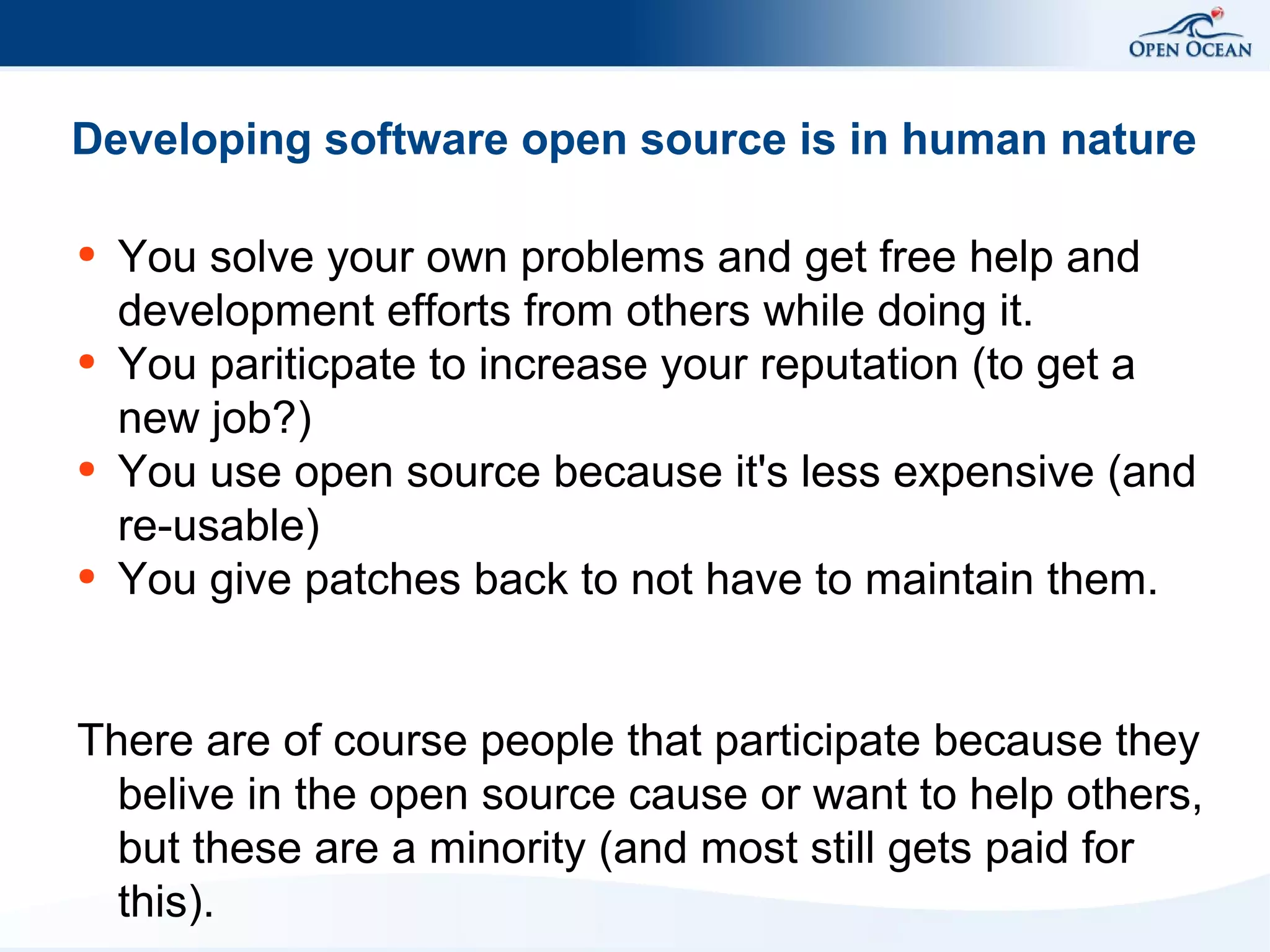 Developing software open source is in human nature
●

●

●

●

You solve your own problems and get free help and
development efforts from others while doing it.
You pariticpate to increase your reputation (to get a
new job?)
You use open source because it's less expensive (and
re-usable)
You give patches back to not have to maintain them.

There are of course people that participate because they
belive in the open source cause or want to help others,
but these are a minority (and most still gets paid for
this).

 